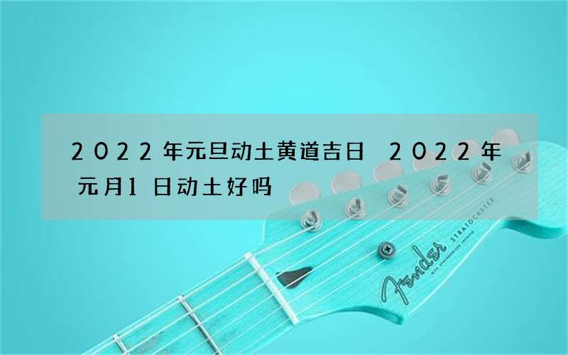 2022年元旦动土黄道吉日 2022年元月1日动土好吗